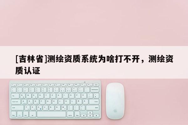 [吉林省]測繪資質系統為啥打不開，測繪資質認證