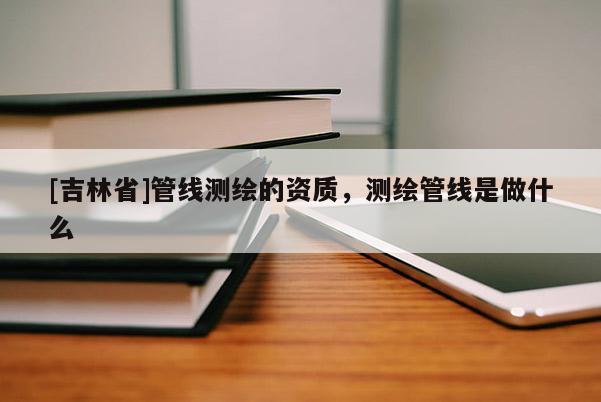 [吉林省]管線測繪的資質，測繪管線是做什么