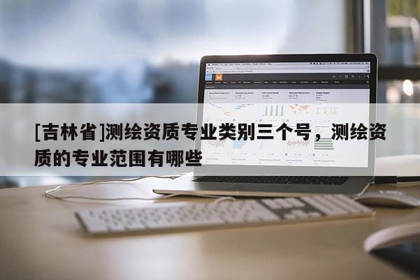 [吉林省]測繪資質專業類別三個號，測繪資質的專業范圍有哪些