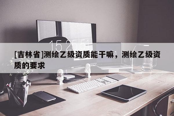 [吉林省]測繪乙級資質能干嘛，測繪乙級資質的要求