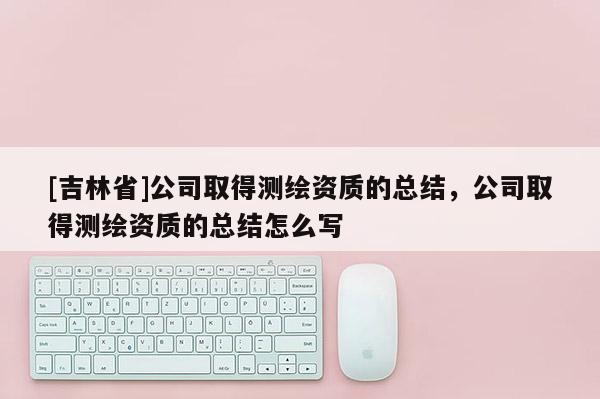 [吉林省]公司取得測繪資質的總結，公司取得測繪資質的總結怎么寫