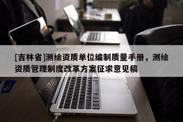 [吉林省]測繪資質(zhì)單位編制質(zhì)量手冊，測繪資質(zhì)管理制度改革方案征求意見稿