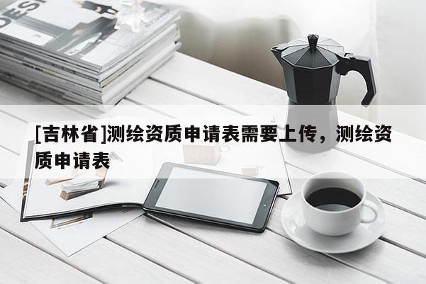 [吉林省]測(cè)繪資質(zhì)申請(qǐng)表需要上傳，測(cè)繪資質(zhì)申請(qǐng)表