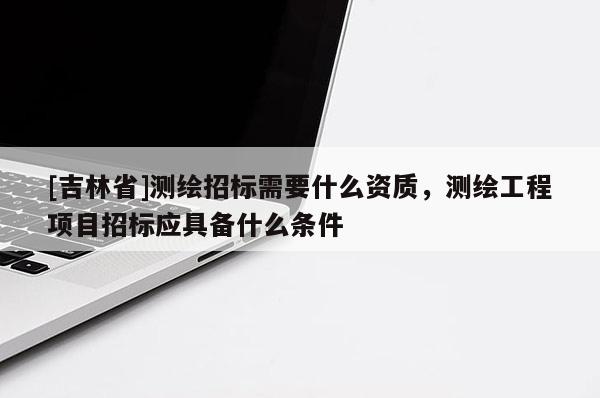 [吉林省]測繪招標需要什么資質，測繪工程項目招標應具備什么條件