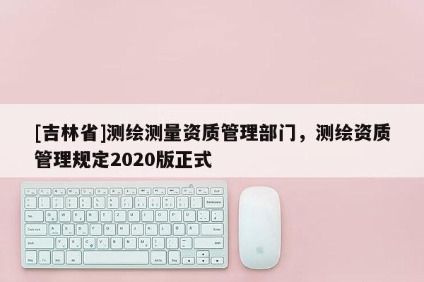 [吉林省]測繪測量資質管理部門，測繪資質管理規定2020版正式