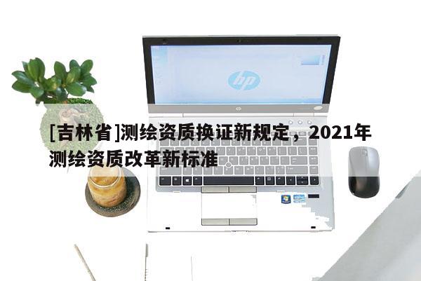 [吉林省]測繪資質換證新規定，2021年測繪資質改革新標準