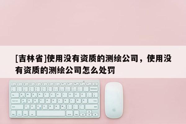 [吉林省]使用沒(méi)有資質(zhì)的測(cè)繪公司，使用沒(méi)有資質(zhì)的測(cè)繪公司怎么處罰