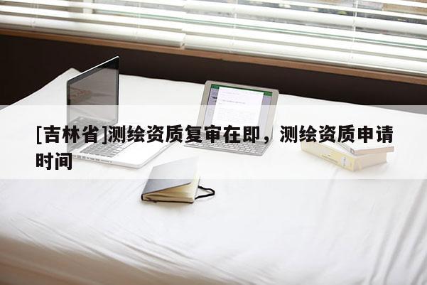 [吉林省]測繪資質復審在即，測繪資質申請時間