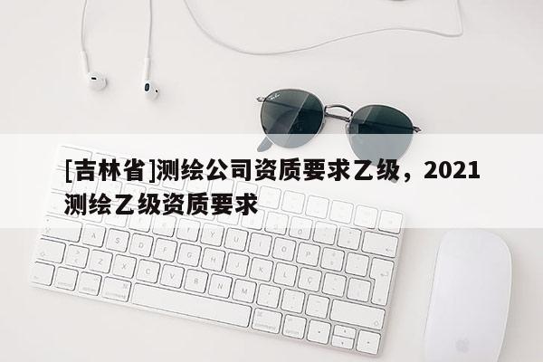 [吉林省]測(cè)繪公司資質(zhì)要求乙級(jí)，2021測(cè)繪乙級(jí)資質(zhì)要求
