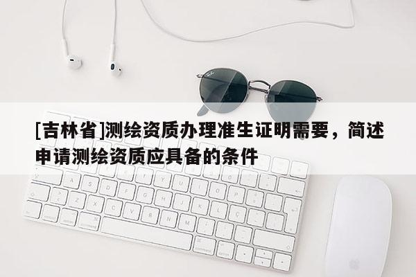 [吉林省]測(cè)繪資質(zhì)辦理準(zhǔn)生證明需要，簡(jiǎn)述申請(qǐng)測(cè)繪資質(zhì)應(yīng)具備的條件