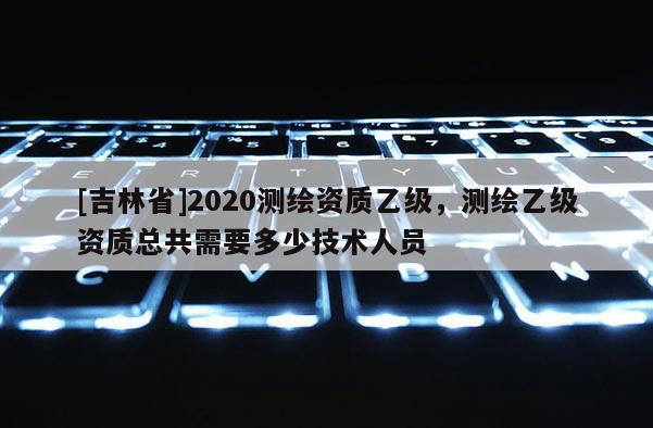 [吉林省]2020測繪資質乙級，測繪乙級資質總共需要多少技術人員