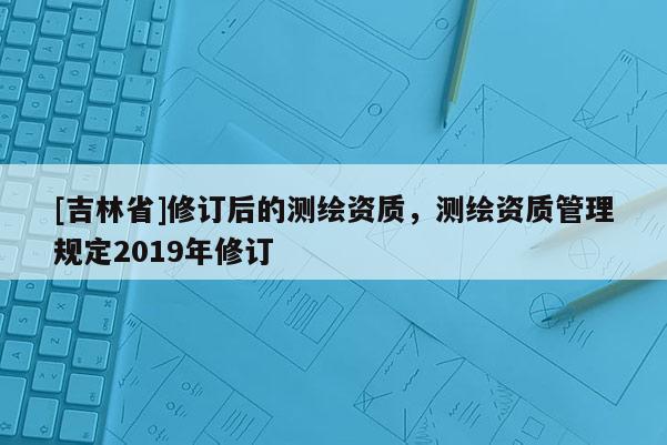 [吉林省]修訂后的測繪資質，測繪資質管理規定2019年修訂