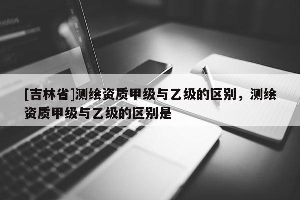 [吉林省]測繪資質甲級與乙級的區別，測繪資質甲級與乙級的區別是