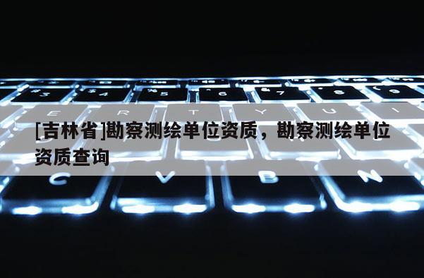 [吉林省]勘察測繪單位資質，勘察測繪單位資質查詢