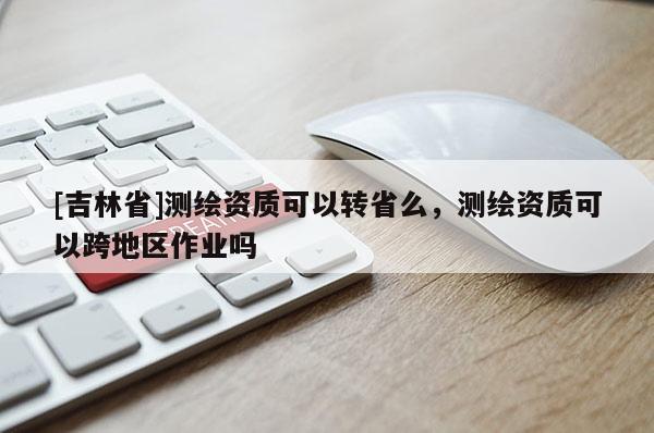 [吉林省]測繪資質可以轉省么，測繪資質可以跨地區作業嗎