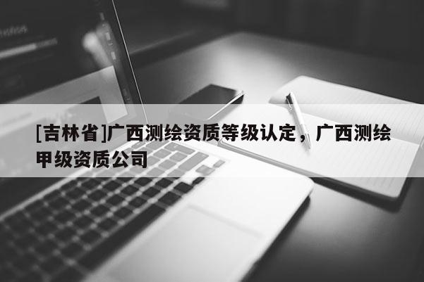 [吉林省]廣西測繪資質等級認定，廣西測繪甲級資質公司