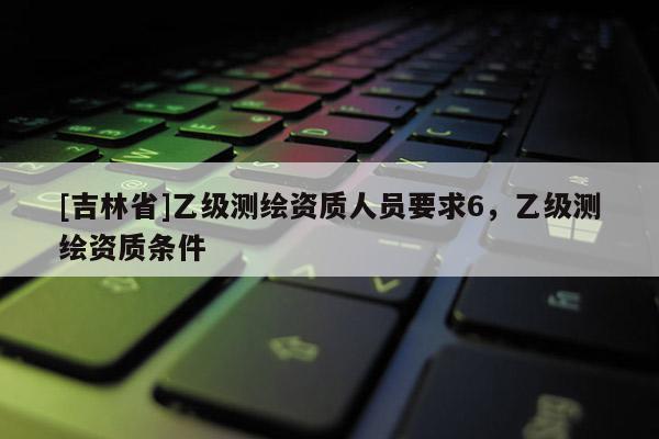 [吉林省]乙級測繪資質人員要求6，乙級測繪資質條件