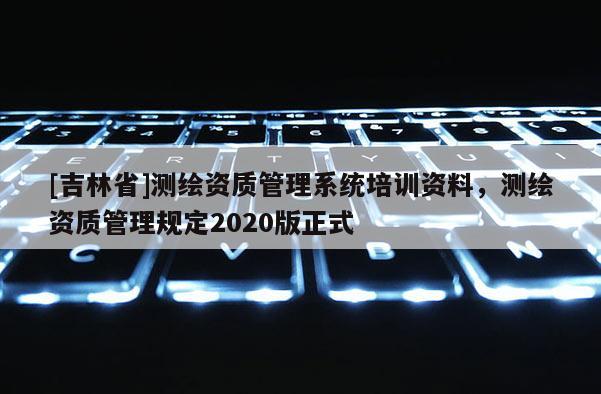 [吉林省]測(cè)繪資質(zhì)管理系統(tǒng)培訓(xùn)資料，測(cè)繪資質(zhì)管理規(guī)定2020版正式