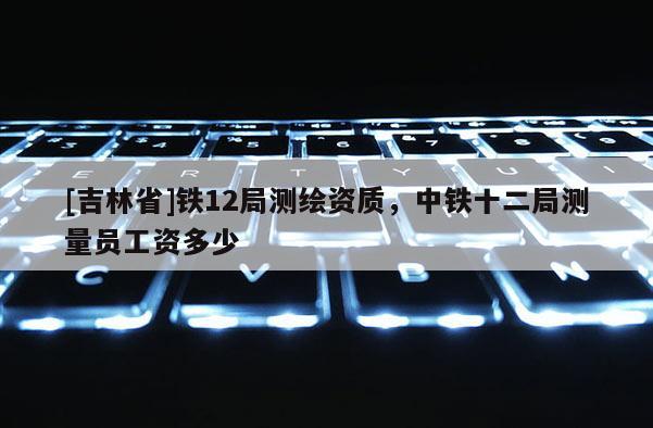 [吉林省]鐵12局測繪資質(zhì)，中鐵十二局測量員工資多少