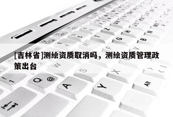 [吉林省]測繪資質取消嗎，測繪資質管理政策出臺