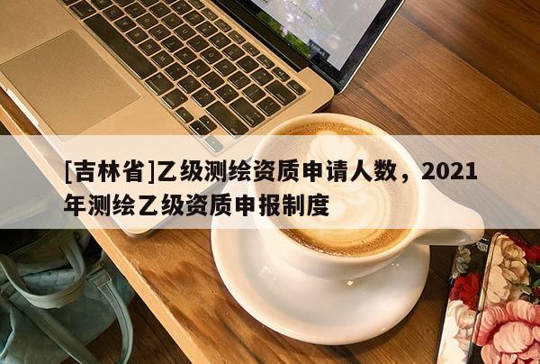 [吉林省]乙級測繪資質申請人數，2021年測繪乙級資質申報制度