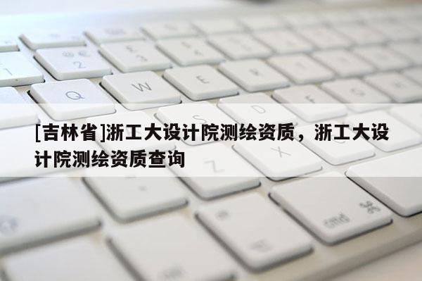 [吉林省]浙工大設計院測繪資質，浙工大設計院測繪資質查詢