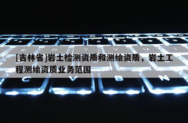[吉林省]巖土檢測(cè)資質(zhì)和測(cè)繪資質(zhì)，巖土工程測(cè)繪資質(zhì)業(yè)務(wù)范圍