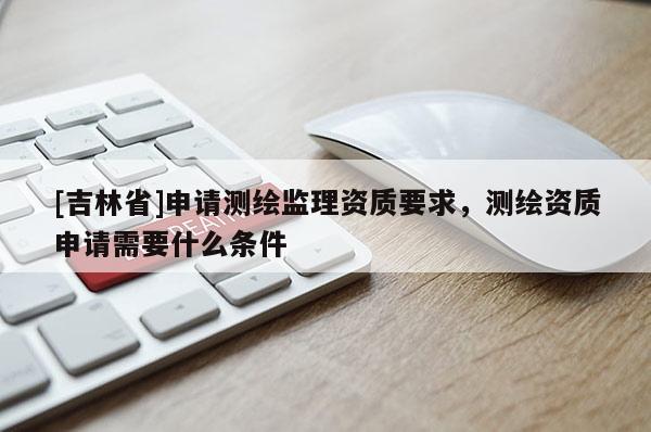 [吉林省]申請測繪監理資質要求，測繪資質申請需要什么條件