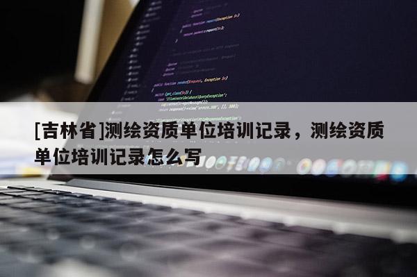 [吉林省]測繪資質單位培訓記錄，測繪資質單位培訓記錄怎么寫