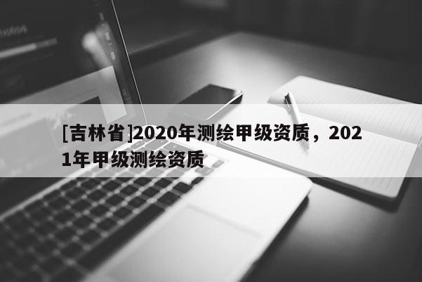 [吉林省]2020年測(cè)繪甲級(jí)資質(zhì)，2021年甲級(jí)測(cè)繪資質(zhì)