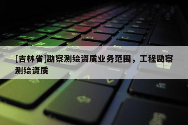 [吉林省]勘察測繪資質業務范圍，工程勘察測繪資質