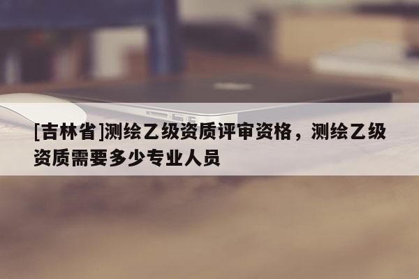 [吉林省]測繪乙級資質評審資格，測繪乙級資質需要多少專業人員