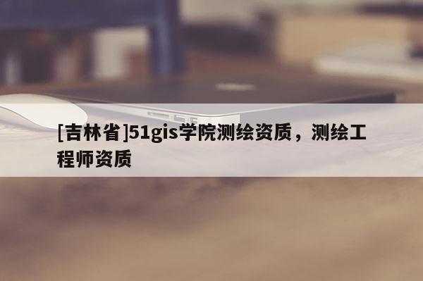 [吉林省]51gis學院測繪資質，測繪工程師資質
