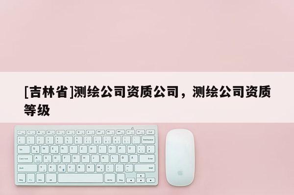 [吉林省]測繪公司資質公司，測繪公司資質等級