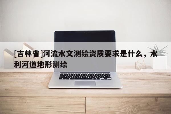 [吉林省]河流水文測(cè)繪資質(zhì)要求是什么，水利河道地形測(cè)繪