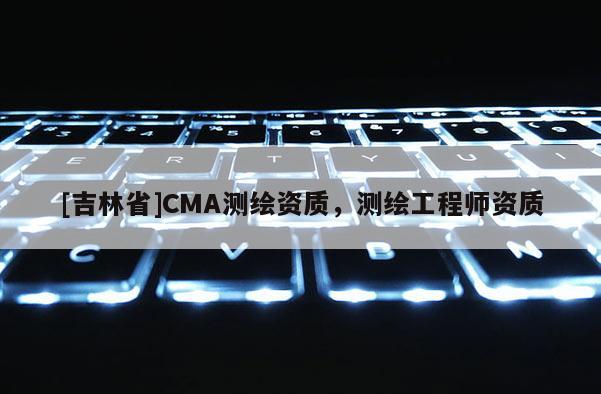 [吉林省]CMA測繪資質(zhì)，測繪工程師資質(zhì)