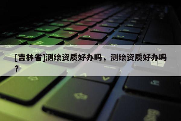 [吉林省]測(cè)繪資質(zhì)好辦嗎，測(cè)繪資質(zhì)好辦嗎?