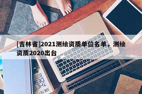 [吉林省]2021測繪資質單位名單，測繪資質2020出臺