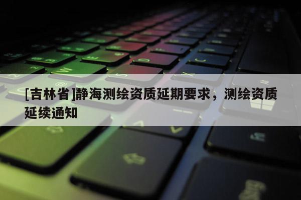 [吉林省]靜海測(cè)繪資質(zhì)延期要求，測(cè)繪資質(zhì)延續(xù)通知