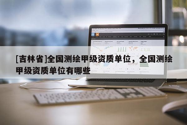 [吉林省]全國(guó)測(cè)繪甲級(jí)資質(zhì)單位，全國(guó)測(cè)繪甲級(jí)資質(zhì)單位有哪些