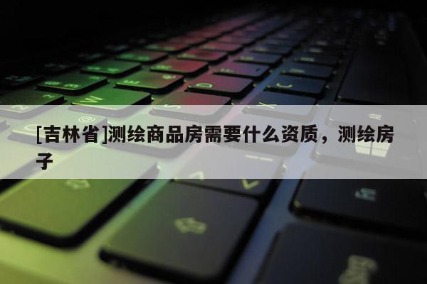 [吉林省]測繪商品房需要什么資質，測繪房子