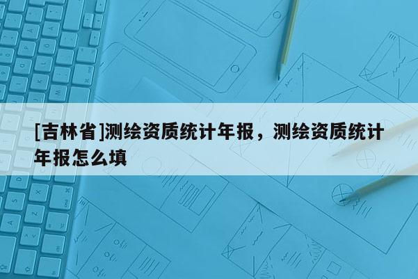 [吉林省]測繪資質統計年報，測繪資質統計年報怎么填