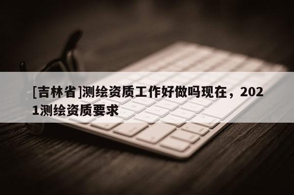 [吉林省]測繪資質工作好做嗎現在，2021測繪資質要求