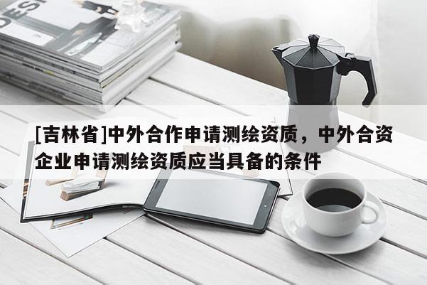 [吉林省]中外合作申請測繪資質，中外合資企業申請測繪資質應當具備的條件