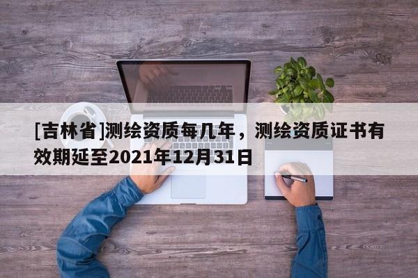 [吉林省]測繪資質每幾年，測繪資質證書有效期延至2021年12月31日