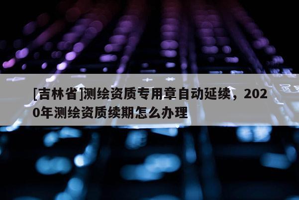 [吉林省]測繪資質專用章自動延續，2020年測繪資質續期怎么辦理