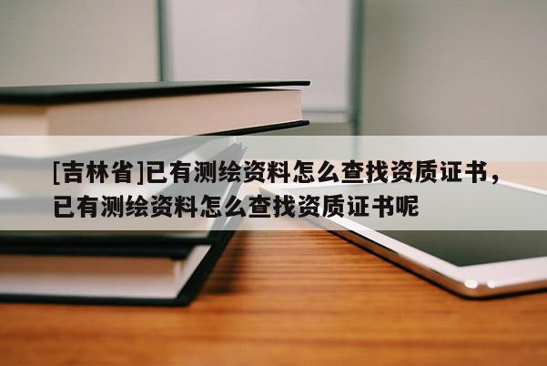 [吉林省]已有測繪資料怎么查找資質證書，已有測繪資料怎么查找資質證書呢