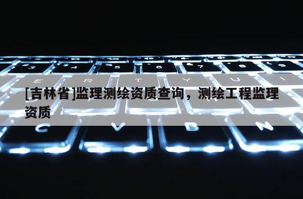 [吉林省]監理測繪資質查詢，測繪工程監理資質