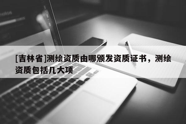 [吉林省]測繪資質(zhì)由哪頒發(fā)資質(zhì)證書，測繪資質(zhì)包括幾大項