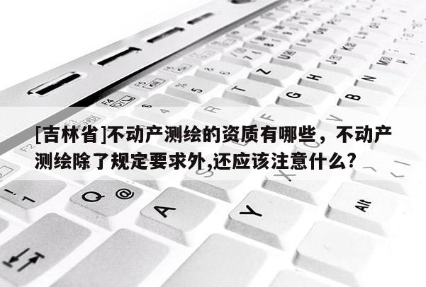 [吉林省]不動產測繪的資質有哪些，不動產測繪除了規定要求外,還應該注意什么?